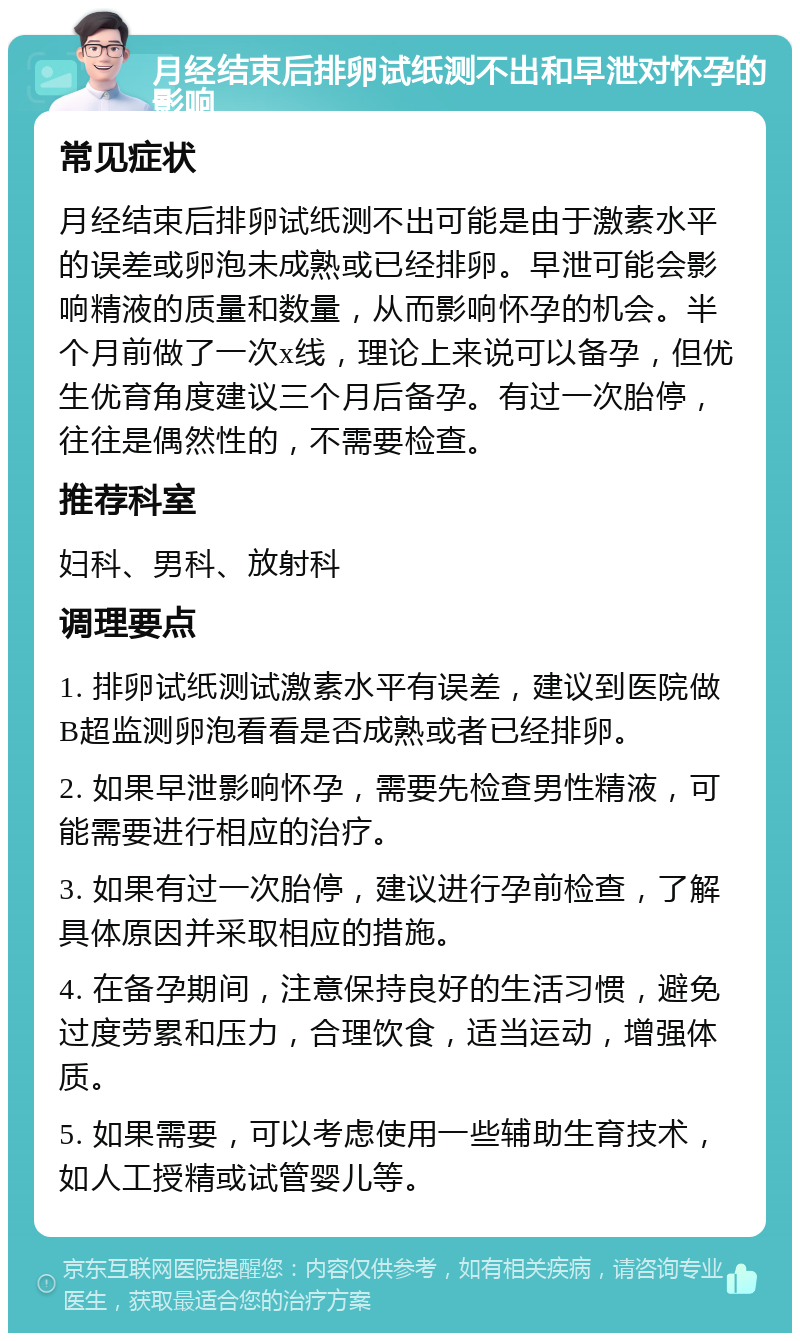 月经结束后排卵试纸测不出和早泄对怀孕的影响 常见症状 月经结束后排卵试纸测不出可能是由于激素水平的误差或卵泡未成熟或已经排卵。早泄可能会影响精液的质量和数量，从而影响怀孕的机会。半个月前做了一次x线，理论上来说可以备孕，但优生优育角度建议三个月后备孕。有过一次胎停，往往是偶然性的，不需要检查。 推荐科室 妇科、男科、放射科 调理要点 1. 排卵试纸测试激素水平有误差，建议到医院做B超监测卵泡看看是否成熟或者已经排卵。 2. 如果早泄影响怀孕，需要先检查男性精液，可能需要进行相应的治疗。 3. 如果有过一次胎停，建议进行孕前检查，了解具体原因并采取相应的措施。 4. 在备孕期间，注意保持良好的生活习惯，避免过度劳累和压力，合理饮食，适当运动，增强体质。 5. 如果需要，可以考虑使用一些辅助生育技术，如人工授精或试管婴儿等。