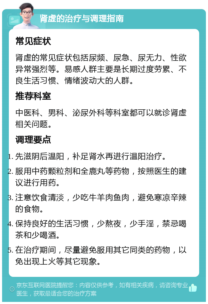 肾虚的治疗与调理指南 常见症状 肾虚的常见症状包括尿频、尿急、尿无力、性欲异常强烈等。易感人群主要是长期过度劳累、不良生活习惯、情绪波动大的人群。 推荐科室 中医科、男科、泌尿外科等科室都可以就诊肾虚相关问题。 调理要点 先滋阴后温阳，补足肾水再进行温阳治疗。 服用中药颗粒剂和全鹿丸等药物，按照医生的建议进行用药。 注意饮食清淡，少吃牛羊肉鱼肉，避免寒凉辛辣的食物。 保持良好的生活习惯，少熬夜，少手淫，禁忌喝茶和少喝酒。 在治疗期间，尽量避免服用其它同类的药物，以免出现上火等其它现象。