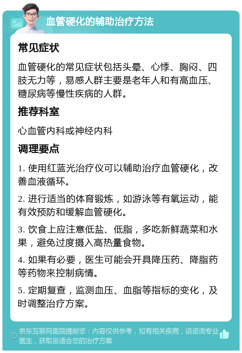 血管硬化的辅助治疗方法 常见症状 血管硬化的常见症状包括头晕、心悸、胸闷、四肢无力等，易感人群主要是老年人和有高血压、糖尿病等慢性疾病的人群。 推荐科室 心血管内科或神经内科 调理要点 1. 使用红蓝光治疗仪可以辅助治疗血管硬化，改善血液循环。 2. 进行适当的体育锻炼，如游泳等有氧运动，能有效预防和缓解血管硬化。 3. 饮食上应注意低盐、低脂，多吃新鲜蔬菜和水果，避免过度摄入高热量食物。 4. 如果有必要，医生可能会开具降压药、降脂药等药物来控制病情。 5. 定期复查，监测血压、血脂等指标的变化，及时调整治疗方案。