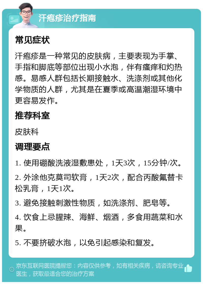 汗疱疹治疗指南 常见症状 汗疱疹是一种常见的皮肤病，主要表现为手掌、手指和脚底等部位出现小水泡，伴有瘙痒和灼热感。易感人群包括长期接触水、洗涤剂或其他化学物质的人群，尤其是在夏季或高温潮湿环境中更容易发作。 推荐科室 皮肤科 调理要点 1. 使用硼酸洗液湿敷患处，1天3次，15分钟/次。 2. 外涂他克莫司软膏，1天2次，配合丙酸氟替卡松乳膏，1天1次。 3. 避免接触刺激性物质，如洗涤剂、肥皂等。 4. 饮食上忌腥辣、海鲜、烟酒，多食用蔬菜和水果。 5. 不要挤破水泡，以免引起感染和复发。