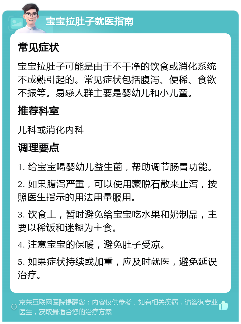 宝宝拉肚子就医指南 常见症状 宝宝拉肚子可能是由于不干净的饮食或消化系统不成熟引起的。常见症状包括腹泻、便稀、食欲不振等。易感人群主要是婴幼儿和小儿童。 推荐科室 儿科或消化内科 调理要点 1. 给宝宝喝婴幼儿益生菌，帮助调节肠胃功能。 2. 如果腹泻严重，可以使用蒙脱石散来止泻，按照医生指示的用法用量服用。 3. 饮食上，暂时避免给宝宝吃水果和奶制品，主要以稀饭和迷糊为主食。 4. 注意宝宝的保暖，避免肚子受凉。 5. 如果症状持续或加重，应及时就医，避免延误治疗。