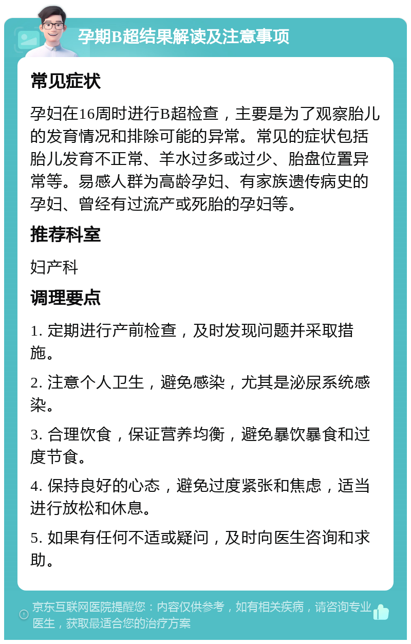 孕期B超结果解读及注意事项 常见症状 孕妇在16周时进行B超检查，主要是为了观察胎儿的发育情况和排除可能的异常。常见的症状包括胎儿发育不正常、羊水过多或过少、胎盘位置异常等。易感人群为高龄孕妇、有家族遗传病史的孕妇、曾经有过流产或死胎的孕妇等。 推荐科室 妇产科 调理要点 1. 定期进行产前检查，及时发现问题并采取措施。 2. 注意个人卫生，避免感染，尤其是泌尿系统感染。 3. 合理饮食，保证营养均衡，避免暴饮暴食和过度节食。 4. 保持良好的心态，避免过度紧张和焦虑，适当进行放松和休息。 5. 如果有任何不适或疑问，及时向医生咨询和求助。