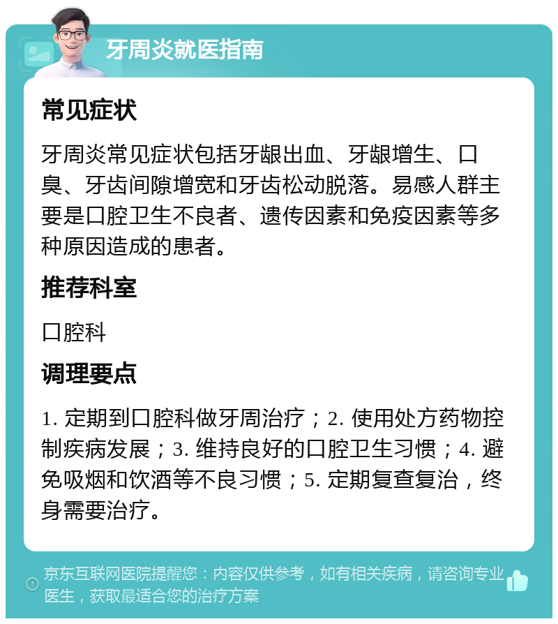 牙周炎就医指南 常见症状 牙周炎常见症状包括牙龈出血、牙龈增生、口臭、牙齿间隙增宽和牙齿松动脱落。易感人群主要是口腔卫生不良者、遗传因素和免疫因素等多种原因造成的患者。 推荐科室 口腔科 调理要点 1. 定期到口腔科做牙周治疗；2. 使用处方药物控制疾病发展；3. 维持良好的口腔卫生习惯；4. 避免吸烟和饮酒等不良习惯；5. 定期复查复治，终身需要治疗。