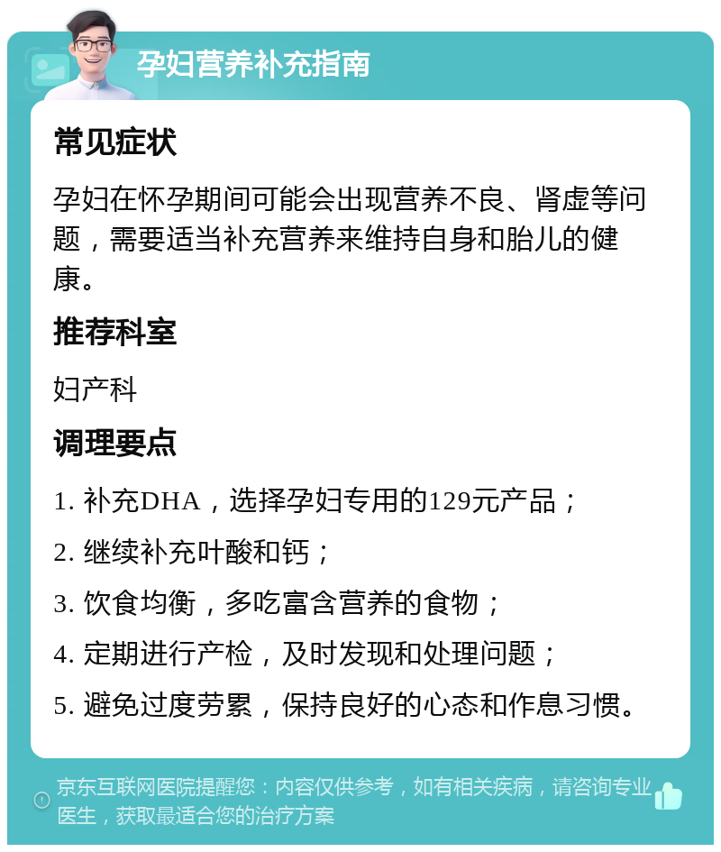 孕妇营养补充指南 常见症状 孕妇在怀孕期间可能会出现营养不良、肾虚等问题，需要适当补充营养来维持自身和胎儿的健康。 推荐科室 妇产科 调理要点 1. 补充DHA，选择孕妇专用的129元产品； 2. 继续补充叶酸和钙； 3. 饮食均衡，多吃富含营养的食物； 4. 定期进行产检，及时发现和处理问题； 5. 避免过度劳累，保持良好的心态和作息习惯。