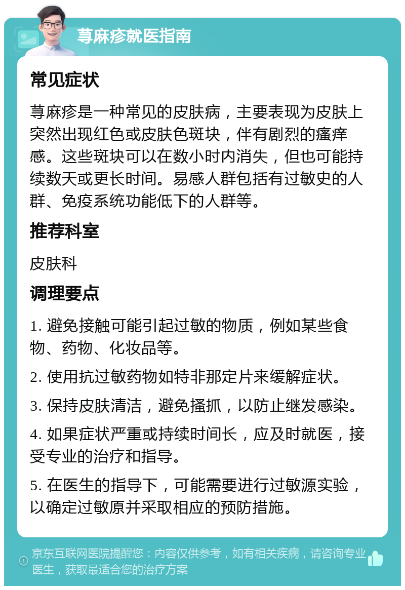 荨麻疹就医指南 常见症状 荨麻疹是一种常见的皮肤病，主要表现为皮肤上突然出现红色或皮肤色斑块，伴有剧烈的瘙痒感。这些斑块可以在数小时内消失，但也可能持续数天或更长时间。易感人群包括有过敏史的人群、免疫系统功能低下的人群等。 推荐科室 皮肤科 调理要点 1. 避免接触可能引起过敏的物质，例如某些食物、药物、化妆品等。 2. 使用抗过敏药物如特非那定片来缓解症状。 3. 保持皮肤清洁，避免搔抓，以防止继发感染。 4. 如果症状严重或持续时间长，应及时就医，接受专业的治疗和指导。 5. 在医生的指导下，可能需要进行过敏源实验，以确定过敏原并采取相应的预防措施。