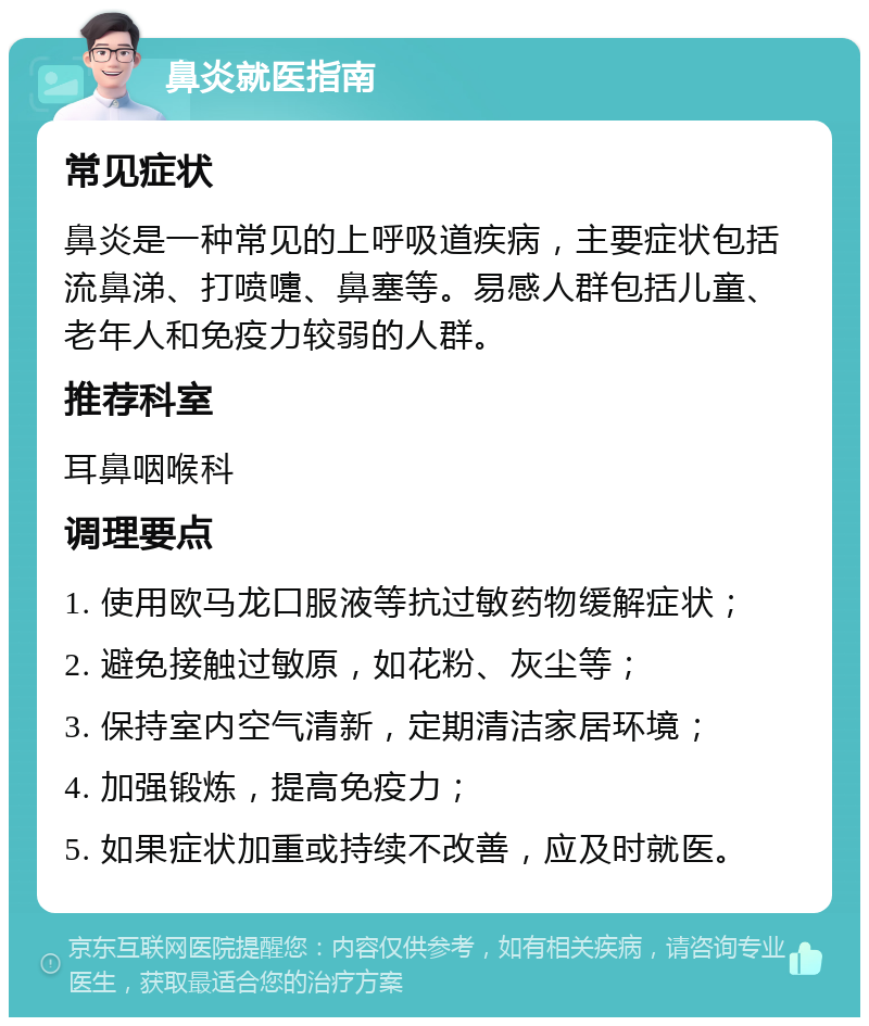 鼻炎就医指南 常见症状 鼻炎是一种常见的上呼吸道疾病，主要症状包括流鼻涕、打喷嚏、鼻塞等。易感人群包括儿童、老年人和免疫力较弱的人群。 推荐科室 耳鼻咽喉科 调理要点 1. 使用欧马龙口服液等抗过敏药物缓解症状； 2. 避免接触过敏原，如花粉、灰尘等； 3. 保持室内空气清新，定期清洁家居环境； 4. 加强锻炼，提高免疫力； 5. 如果症状加重或持续不改善，应及时就医。