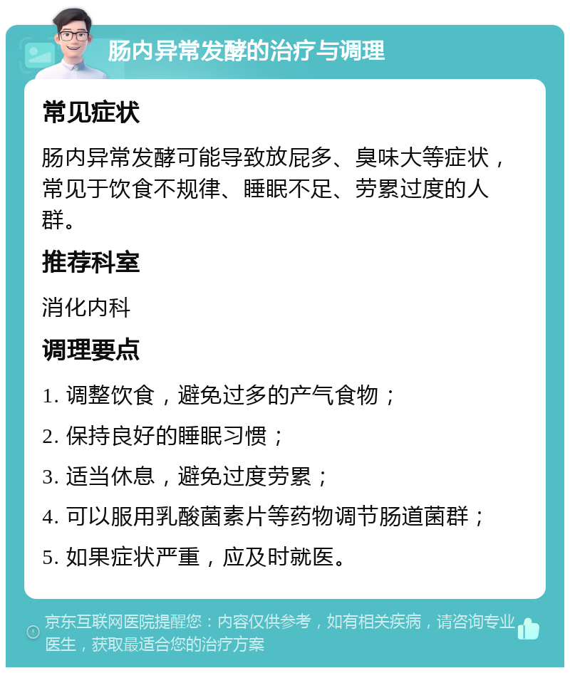 肠内异常发酵的治疗与调理 常见症状 肠内异常发酵可能导致放屁多、臭味大等症状，常见于饮食不规律、睡眠不足、劳累过度的人群。 推荐科室 消化内科 调理要点 1. 调整饮食，避免过多的产气食物； 2. 保持良好的睡眠习惯； 3. 适当休息，避免过度劳累； 4. 可以服用乳酸菌素片等药物调节肠道菌群； 5. 如果症状严重，应及时就医。