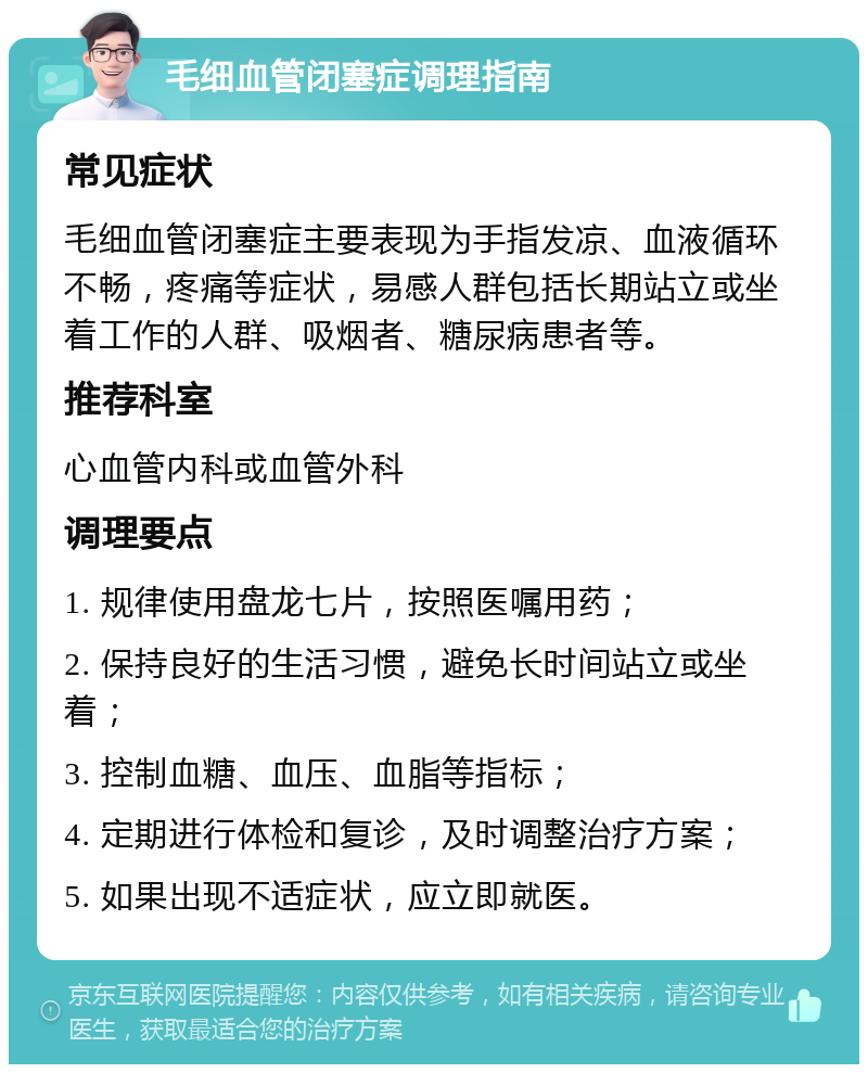 毛细血管闭塞症调理指南 常见症状 毛细血管闭塞症主要表现为手指发凉、血液循环不畅，疼痛等症状，易感人群包括长期站立或坐着工作的人群、吸烟者、糖尿病患者等。 推荐科室 心血管内科或血管外科 调理要点 1. 规律使用盘龙七片，按照医嘱用药； 2. 保持良好的生活习惯，避免长时间站立或坐着； 3. 控制血糖、血压、血脂等指标； 4. 定期进行体检和复诊，及时调整治疗方案； 5. 如果出现不适症状，应立即就医。