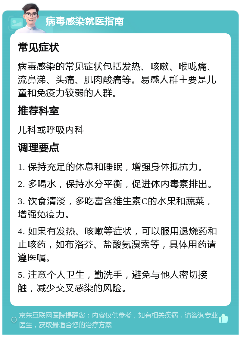 病毒感染就医指南 常见症状 病毒感染的常见症状包括发热、咳嗽、喉咙痛、流鼻涕、头痛、肌肉酸痛等。易感人群主要是儿童和免疫力较弱的人群。 推荐科室 儿科或呼吸内科 调理要点 1. 保持充足的休息和睡眠，增强身体抵抗力。 2. 多喝水，保持水分平衡，促进体内毒素排出。 3. 饮食清淡，多吃富含维生素C的水果和蔬菜，增强免疫力。 4. 如果有发热、咳嗽等症状，可以服用退烧药和止咳药，如布洛芬、盐酸氨溴索等，具体用药请遵医嘱。 5. 注意个人卫生，勤洗手，避免与他人密切接触，减少交叉感染的风险。