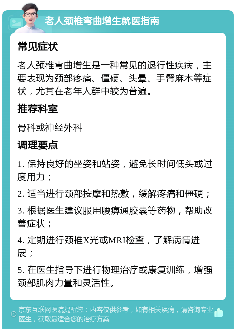 老人颈椎弯曲增生就医指南 常见症状 老人颈椎弯曲增生是一种常见的退行性疾病，主要表现为颈部疼痛、僵硬、头晕、手臂麻木等症状，尤其在老年人群中较为普遍。 推荐科室 骨科或神经外科 调理要点 1. 保持良好的坐姿和站姿，避免长时间低头或过度用力； 2. 适当进行颈部按摩和热敷，缓解疼痛和僵硬； 3. 根据医生建议服用腰痹通胶囊等药物，帮助改善症状； 4. 定期进行颈椎X光或MRI检查，了解病情进展； 5. 在医生指导下进行物理治疗或康复训练，增强颈部肌肉力量和灵活性。