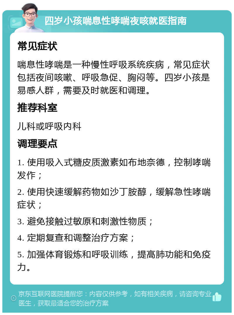 四岁小孩喘息性哮喘夜咳就医指南 常见症状 喘息性哮喘是一种慢性呼吸系统疾病，常见症状包括夜间咳嗽、呼吸急促、胸闷等。四岁小孩是易感人群，需要及时就医和调理。 推荐科室 儿科或呼吸内科 调理要点 1. 使用吸入式糖皮质激素如布地奈德，控制哮喘发作； 2. 使用快速缓解药物如沙丁胺醇，缓解急性哮喘症状； 3. 避免接触过敏原和刺激性物质； 4. 定期复查和调整治疗方案； 5. 加强体育锻炼和呼吸训练，提高肺功能和免疫力。