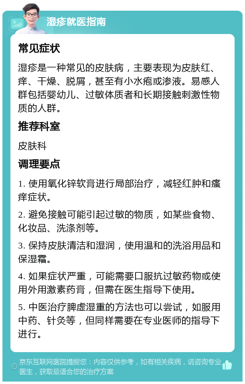 湿疹就医指南 常见症状 湿疹是一种常见的皮肤病，主要表现为皮肤红、痒、干燥、脱屑，甚至有小水疱或渗液。易感人群包括婴幼儿、过敏体质者和长期接触刺激性物质的人群。 推荐科室 皮肤科 调理要点 1. 使用氧化锌软膏进行局部治疗，减轻红肿和瘙痒症状。 2. 避免接触可能引起过敏的物质，如某些食物、化妆品、洗涤剂等。 3. 保持皮肤清洁和湿润，使用温和的洗浴用品和保湿霜。 4. 如果症状严重，可能需要口服抗过敏药物或使用外用激素药膏，但需在医生指导下使用。 5. 中医治疗脾虚湿重的方法也可以尝试，如服用中药、针灸等，但同样需要在专业医师的指导下进行。