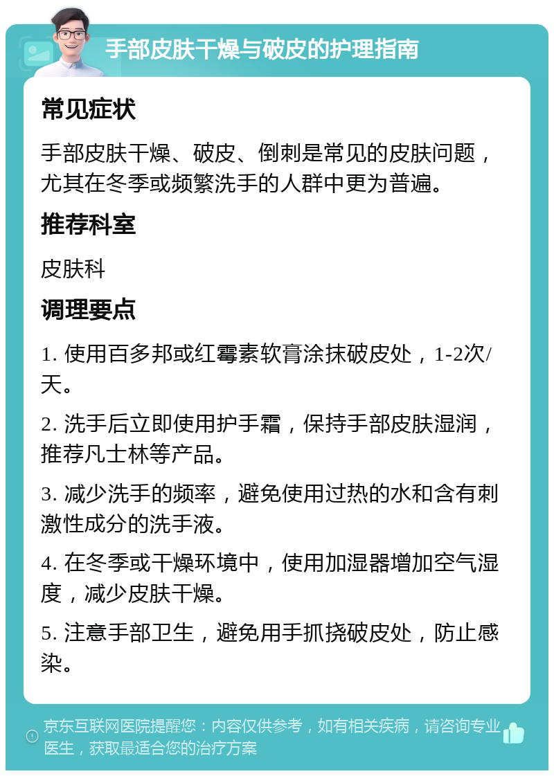 手部皮肤干燥与破皮的护理指南 常见症状 手部皮肤干燥、破皮、倒刺是常见的皮肤问题，尤其在冬季或频繁洗手的人群中更为普遍。 推荐科室 皮肤科 调理要点 1. 使用百多邦或红霉素软膏涂抹破皮处，1-2次/天。 2. 洗手后立即使用护手霜，保持手部皮肤湿润，推荐凡士林等产品。 3. 减少洗手的频率，避免使用过热的水和含有刺激性成分的洗手液。 4. 在冬季或干燥环境中，使用加湿器增加空气湿度，减少皮肤干燥。 5. 注意手部卫生，避免用手抓挠破皮处，防止感染。