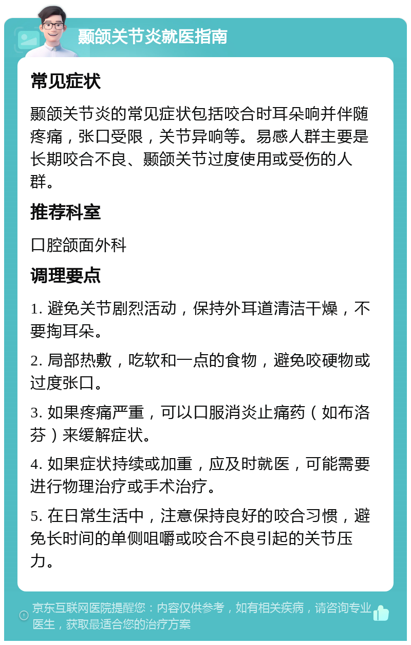 颞颌关节炎就医指南 常见症状 颞颌关节炎的常见症状包括咬合时耳朵响并伴随疼痛，张口受限，关节异响等。易感人群主要是长期咬合不良、颞颌关节过度使用或受伤的人群。 推荐科室 口腔颌面外科 调理要点 1. 避免关节剧烈活动，保持外耳道清洁干燥，不要掏耳朵。 2. 局部热敷，吃软和一点的食物，避免咬硬物或过度张口。 3. 如果疼痛严重，可以口服消炎止痛药（如布洛芬）来缓解症状。 4. 如果症状持续或加重，应及时就医，可能需要进行物理治疗或手术治疗。 5. 在日常生活中，注意保持良好的咬合习惯，避免长时间的单侧咀嚼或咬合不良引起的关节压力。