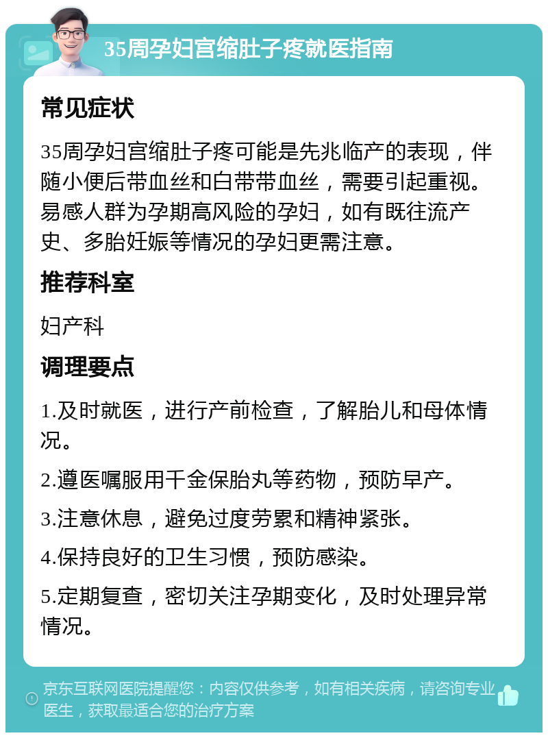 35周孕妇宫缩肚子疼就医指南 常见症状 35周孕妇宫缩肚子疼可能是先兆临产的表现，伴随小便后带血丝和白带带血丝，需要引起重视。易感人群为孕期高风险的孕妇，如有既往流产史、多胎妊娠等情况的孕妇更需注意。 推荐科室 妇产科 调理要点 1.及时就医，进行产前检查，了解胎儿和母体情况。 2.遵医嘱服用千金保胎丸等药物，预防早产。 3.注意休息，避免过度劳累和精神紧张。 4.保持良好的卫生习惯，预防感染。 5.定期复查，密切关注孕期变化，及时处理异常情况。