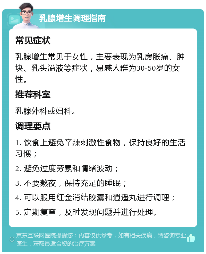 乳腺增生调理指南 常见症状 乳腺增生常见于女性，主要表现为乳房胀痛、肿块、乳头溢液等症状，易感人群为30-50岁的女性。 推荐科室 乳腺外科或妇科。 调理要点 1. 饮食上避免辛辣刺激性食物，保持良好的生活习惯； 2. 避免过度劳累和情绪波动； 3. 不要熬夜，保持充足的睡眠； 4. 可以服用红金消结胶囊和逍遥丸进行调理； 5. 定期复查，及时发现问题并进行处理。