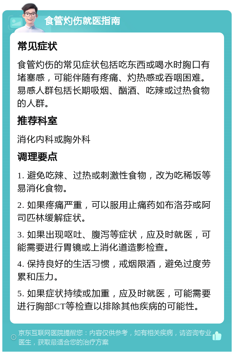 食管灼伤就医指南 常见症状 食管灼伤的常见症状包括吃东西或喝水时胸口有堵塞感，可能伴随有疼痛、灼热感或吞咽困难。易感人群包括长期吸烟、酗酒、吃辣或过热食物的人群。 推荐科室 消化内科或胸外科 调理要点 1. 避免吃辣、过热或刺激性食物，改为吃稀饭等易消化食物。 2. 如果疼痛严重，可以服用止痛药如布洛芬或阿司匹林缓解症状。 3. 如果出现呕吐、腹泻等症状，应及时就医，可能需要进行胃镜或上消化道造影检查。 4. 保持良好的生活习惯，戒烟限酒，避免过度劳累和压力。 5. 如果症状持续或加重，应及时就医，可能需要进行胸部CT等检查以排除其他疾病的可能性。