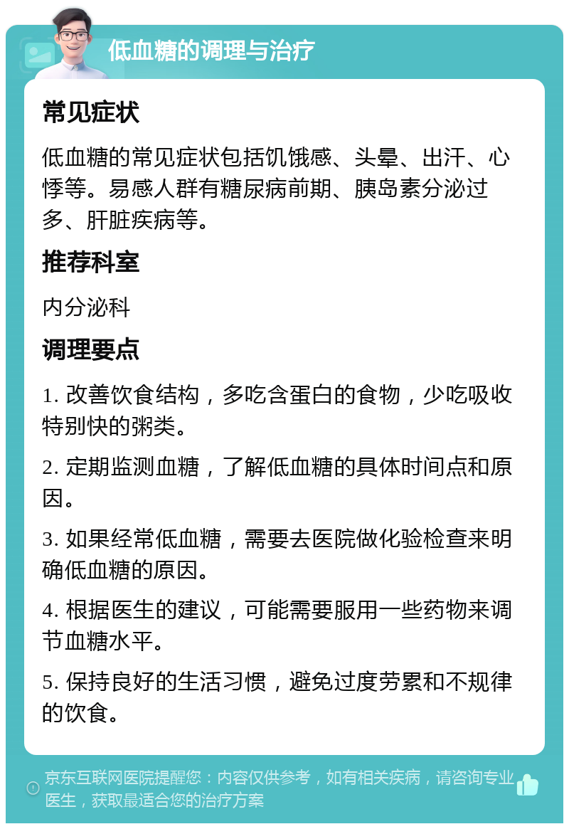 低血糖的调理与治疗 常见症状 低血糖的常见症状包括饥饿感、头晕、出汗、心悸等。易感人群有糖尿病前期、胰岛素分泌过多、肝脏疾病等。 推荐科室 内分泌科 调理要点 1. 改善饮食结构，多吃含蛋白的食物，少吃吸收特别快的粥类。 2. 定期监测血糖，了解低血糖的具体时间点和原因。 3. 如果经常低血糖，需要去医院做化验检查来明确低血糖的原因。 4. 根据医生的建议，可能需要服用一些药物来调节血糖水平。 5. 保持良好的生活习惯，避免过度劳累和不规律的饮食。