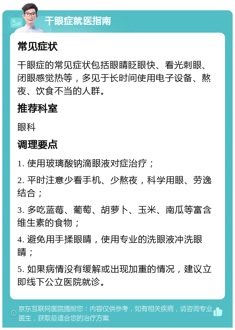 干眼症就医指南 常见症状 干眼症的常见症状包括眼睛眨眼快、看光刺眼、闭眼感觉热等，多见于长时间使用电子设备、熬夜、饮食不当的人群。 推荐科室 眼科 调理要点 1. 使用玻璃酸钠滴眼液对症治疗； 2. 平时注意少看手机、少熬夜，科学用眼、劳逸结合； 3. 多吃蓝莓、葡萄、胡萝卜、玉米、南瓜等富含维生素的食物； 4. 避免用手揉眼睛，使用专业的洗眼液冲洗眼睛； 5. 如果病情没有缓解或出现加重的情况，建议立即线下公立医院就诊。