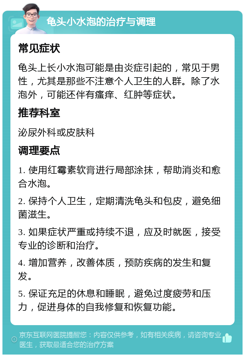 龟头小水泡的治疗与调理 常见症状 龟头上长小水泡可能是由炎症引起的，常见于男性，尤其是那些不注意个人卫生的人群。除了水泡外，可能还伴有瘙痒、红肿等症状。 推荐科室 泌尿外科或皮肤科 调理要点 1. 使用红霉素软膏进行局部涂抹，帮助消炎和愈合水泡。 2. 保持个人卫生，定期清洗龟头和包皮，避免细菌滋生。 3. 如果症状严重或持续不退，应及时就医，接受专业的诊断和治疗。 4. 增加营养，改善体质，预防疾病的发生和复发。 5. 保证充足的休息和睡眠，避免过度疲劳和压力，促进身体的自我修复和恢复功能。