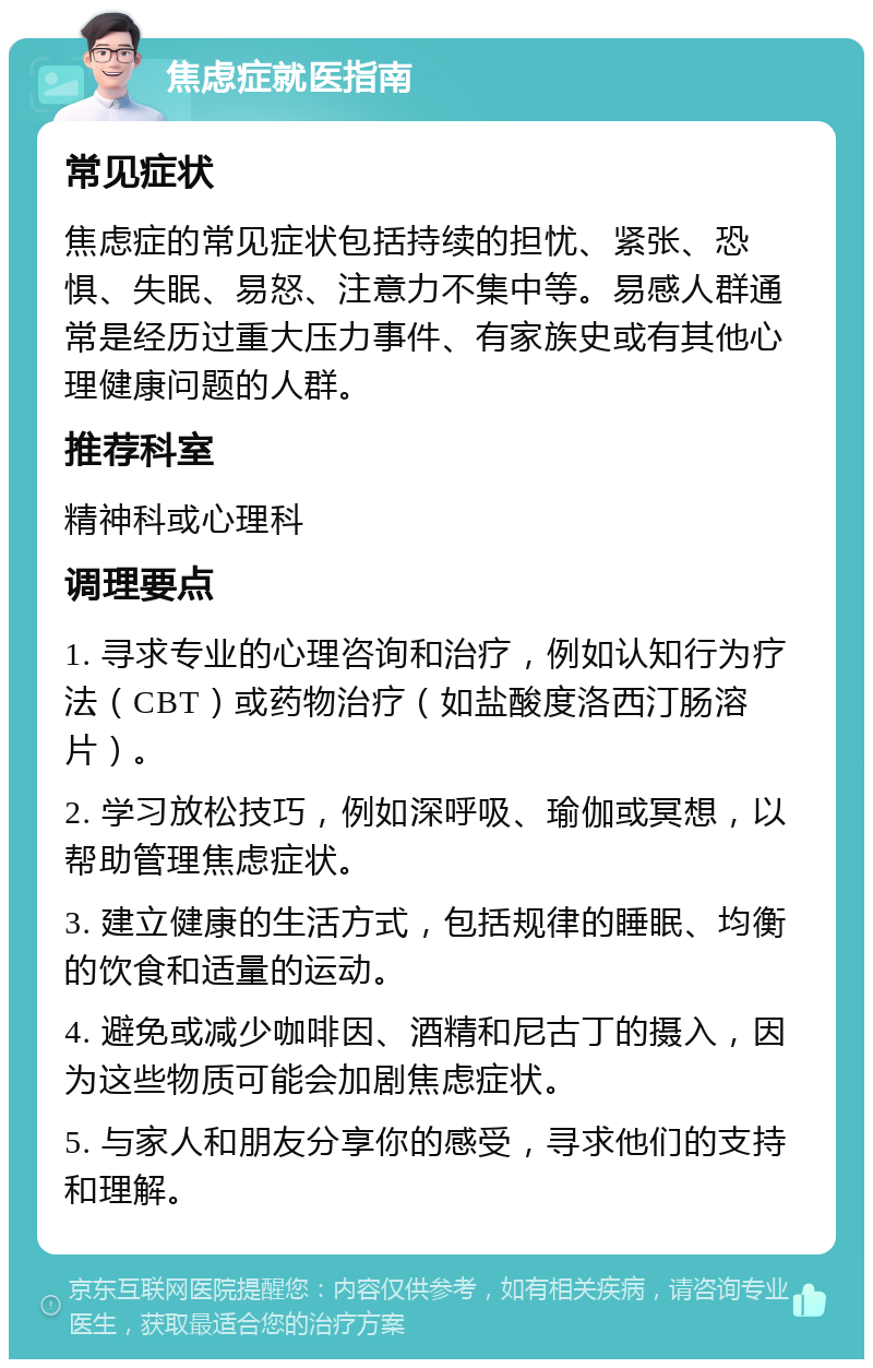 焦虑症就医指南 常见症状 焦虑症的常见症状包括持续的担忧、紧张、恐惧、失眠、易怒、注意力不集中等。易感人群通常是经历过重大压力事件、有家族史或有其他心理健康问题的人群。 推荐科室 精神科或心理科 调理要点 1. 寻求专业的心理咨询和治疗，例如认知行为疗法（CBT）或药物治疗（如盐酸度洛西汀肠溶片）。 2. 学习放松技巧，例如深呼吸、瑜伽或冥想，以帮助管理焦虑症状。 3. 建立健康的生活方式，包括规律的睡眠、均衡的饮食和适量的运动。 4. 避免或减少咖啡因、酒精和尼古丁的摄入，因为这些物质可能会加剧焦虑症状。 5. 与家人和朋友分享你的感受，寻求他们的支持和理解。