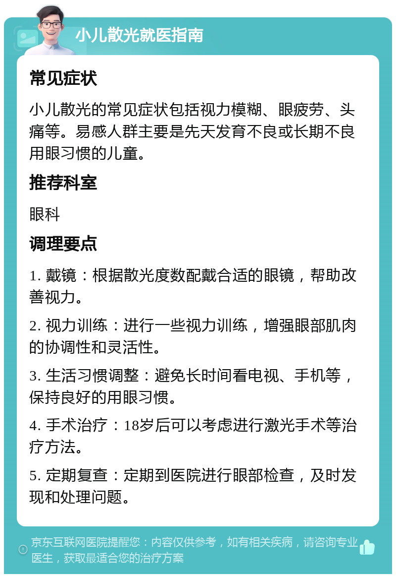 小儿散光就医指南 常见症状 小儿散光的常见症状包括视力模糊、眼疲劳、头痛等。易感人群主要是先天发育不良或长期不良用眼习惯的儿童。 推荐科室 眼科 调理要点 1. 戴镜：根据散光度数配戴合适的眼镜，帮助改善视力。 2. 视力训练：进行一些视力训练，增强眼部肌肉的协调性和灵活性。 3. 生活习惯调整：避免长时间看电视、手机等，保持良好的用眼习惯。 4. 手术治疗：18岁后可以考虑进行激光手术等治疗方法。 5. 定期复查：定期到医院进行眼部检查，及时发现和处理问题。