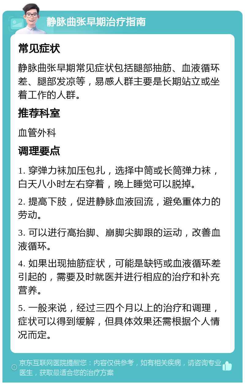 静脉曲张早期治疗指南 常见症状 静脉曲张早期常见症状包括腿部抽筋、血液循环差、腿部发凉等，易感人群主要是长期站立或坐着工作的人群。 推荐科室 血管外科 调理要点 1. 穿弹力袜加压包扎，选择中筒或长筒弹力袜，白天八小时左右穿着，晚上睡觉可以脱掉。 2. 提高下肢，促进静脉血液回流，避免重体力的劳动。 3. 可以进行高抬脚、崩脚尖脚跟的运动，改善血液循环。 4. 如果出现抽筋症状，可能是缺钙或血液循环差引起的，需要及时就医并进行相应的治疗和补充营养。 5. 一般来说，经过三四个月以上的治疗和调理，症状可以得到缓解，但具体效果还需根据个人情况而定。