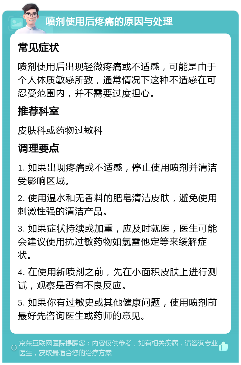 喷剂使用后疼痛的原因与处理 常见症状 喷剂使用后出现轻微疼痛或不适感，可能是由于个人体质敏感所致，通常情况下这种不适感在可忍受范围内，并不需要过度担心。 推荐科室 皮肤科或药物过敏科 调理要点 1. 如果出现疼痛或不适感，停止使用喷剂并清洁受影响区域。 2. 使用温水和无香料的肥皂清洁皮肤，避免使用刺激性强的清洁产品。 3. 如果症状持续或加重，应及时就医，医生可能会建议使用抗过敏药物如氯雷他定等来缓解症状。 4. 在使用新喷剂之前，先在小面积皮肤上进行测试，观察是否有不良反应。 5. 如果你有过敏史或其他健康问题，使用喷剂前最好先咨询医生或药师的意见。