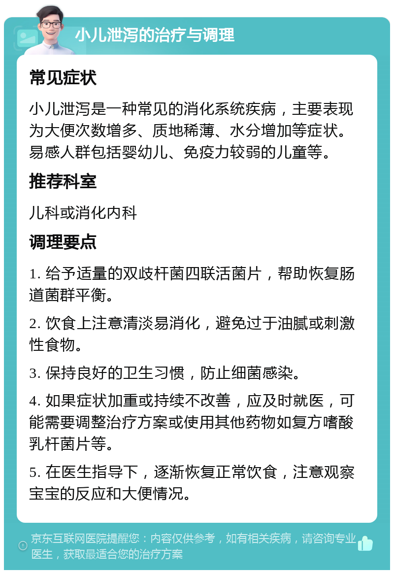 小儿泄泻的治疗与调理 常见症状 小儿泄泻是一种常见的消化系统疾病，主要表现为大便次数增多、质地稀薄、水分增加等症状。易感人群包括婴幼儿、免疫力较弱的儿童等。 推荐科室 儿科或消化内科 调理要点 1. 给予适量的双歧杆菌四联活菌片，帮助恢复肠道菌群平衡。 2. 饮食上注意清淡易消化，避免过于油腻或刺激性食物。 3. 保持良好的卫生习惯，防止细菌感染。 4. 如果症状加重或持续不改善，应及时就医，可能需要调整治疗方案或使用其他药物如复方嗜酸乳杆菌片等。 5. 在医生指导下，逐渐恢复正常饮食，注意观察宝宝的反应和大便情况。