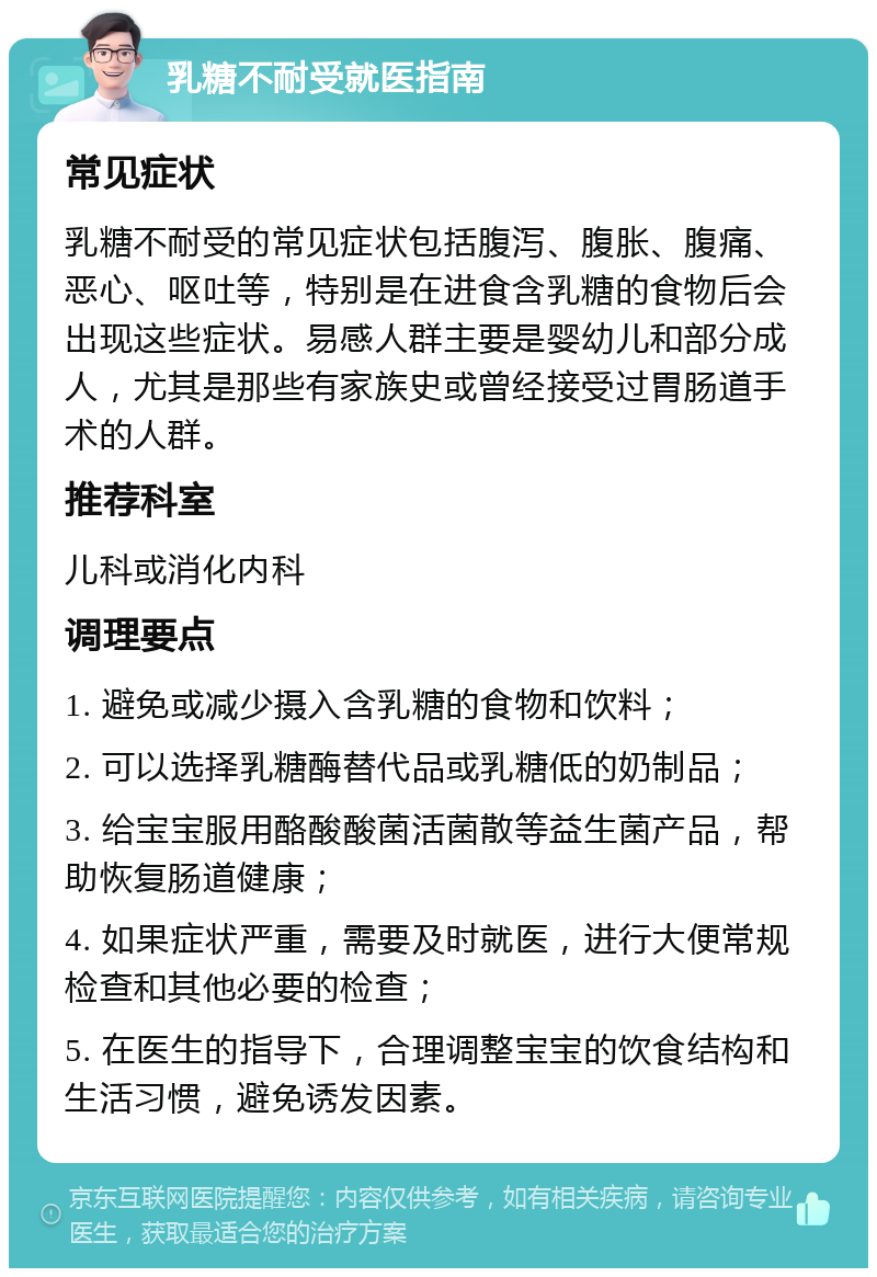 乳糖不耐受就医指南 常见症状 乳糖不耐受的常见症状包括腹泻、腹胀、腹痛、恶心、呕吐等，特别是在进食含乳糖的食物后会出现这些症状。易感人群主要是婴幼儿和部分成人，尤其是那些有家族史或曾经接受过胃肠道手术的人群。 推荐科室 儿科或消化内科 调理要点 1. 避免或减少摄入含乳糖的食物和饮料； 2. 可以选择乳糖酶替代品或乳糖低的奶制品； 3. 给宝宝服用酪酸酸菌活菌散等益生菌产品，帮助恢复肠道健康； 4. 如果症状严重，需要及时就医，进行大便常规检查和其他必要的检查； 5. 在医生的指导下，合理调整宝宝的饮食结构和生活习惯，避免诱发因素。