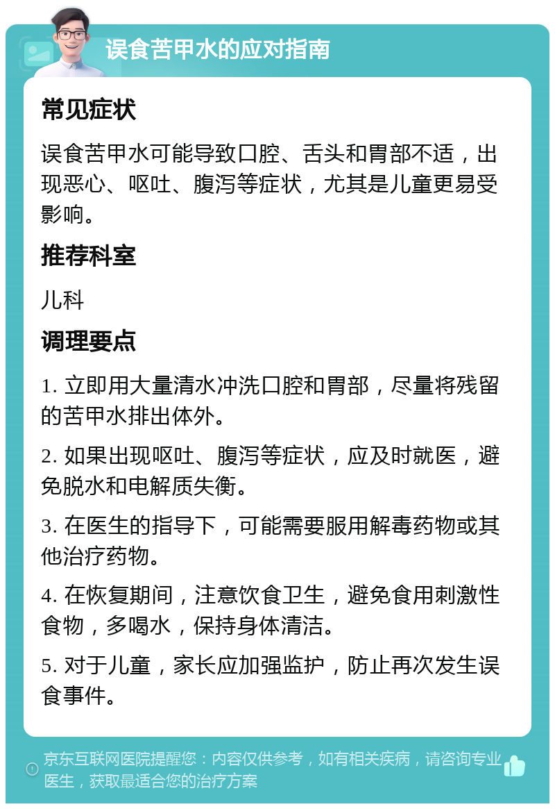 误食苦甲水的应对指南 常见症状 误食苦甲水可能导致口腔、舌头和胃部不适，出现恶心、呕吐、腹泻等症状，尤其是儿童更易受影响。 推荐科室 儿科 调理要点 1. 立即用大量清水冲洗口腔和胃部，尽量将残留的苦甲水排出体外。 2. 如果出现呕吐、腹泻等症状，应及时就医，避免脱水和电解质失衡。 3. 在医生的指导下，可能需要服用解毒药物或其他治疗药物。 4. 在恢复期间，注意饮食卫生，避免食用刺激性食物，多喝水，保持身体清洁。 5. 对于儿童，家长应加强监护，防止再次发生误食事件。