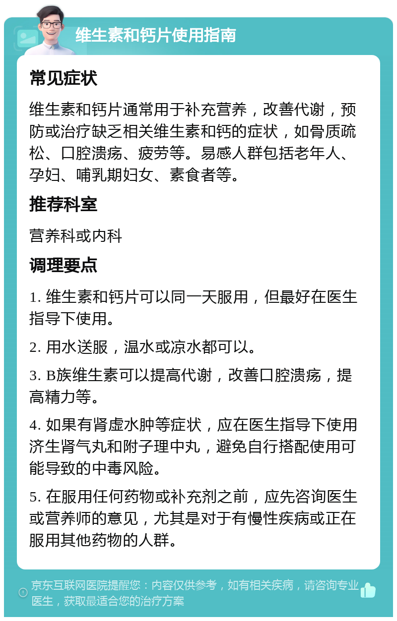 维生素和钙片使用指南 常见症状 维生素和钙片通常用于补充营养，改善代谢，预防或治疗缺乏相关维生素和钙的症状，如骨质疏松、口腔溃疡、疲劳等。易感人群包括老年人、孕妇、哺乳期妇女、素食者等。 推荐科室 营养科或内科 调理要点 1. 维生素和钙片可以同一天服用，但最好在医生指导下使用。 2. 用水送服，温水或凉水都可以。 3. B族维生素可以提高代谢，改善口腔溃疡，提高精力等。 4. 如果有肾虚水肿等症状，应在医生指导下使用济生肾气丸和附子理中丸，避免自行搭配使用可能导致的中毒风险。 5. 在服用任何药物或补充剂之前，应先咨询医生或营养师的意见，尤其是对于有慢性疾病或正在服用其他药物的人群。