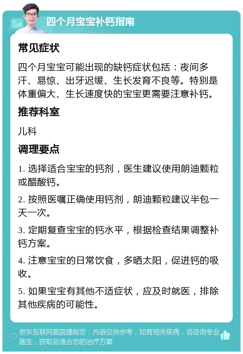 四个月宝宝补钙指南 常见症状 四个月宝宝可能出现的缺钙症状包括：夜间多汗、易惊、出牙迟缓、生长发育不良等。特别是体重偏大、生长速度快的宝宝更需要注意补钙。 推荐科室 儿科 调理要点 1. 选择适合宝宝的钙剂，医生建议使用朗迪颗粒或醋酸钙。 2. 按照医嘱正确使用钙剂，朗迪颗粒建议半包一天一次。 3. 定期复查宝宝的钙水平，根据检查结果调整补钙方案。 4. 注意宝宝的日常饮食，多晒太阳，促进钙的吸收。 5. 如果宝宝有其他不适症状，应及时就医，排除其他疾病的可能性。