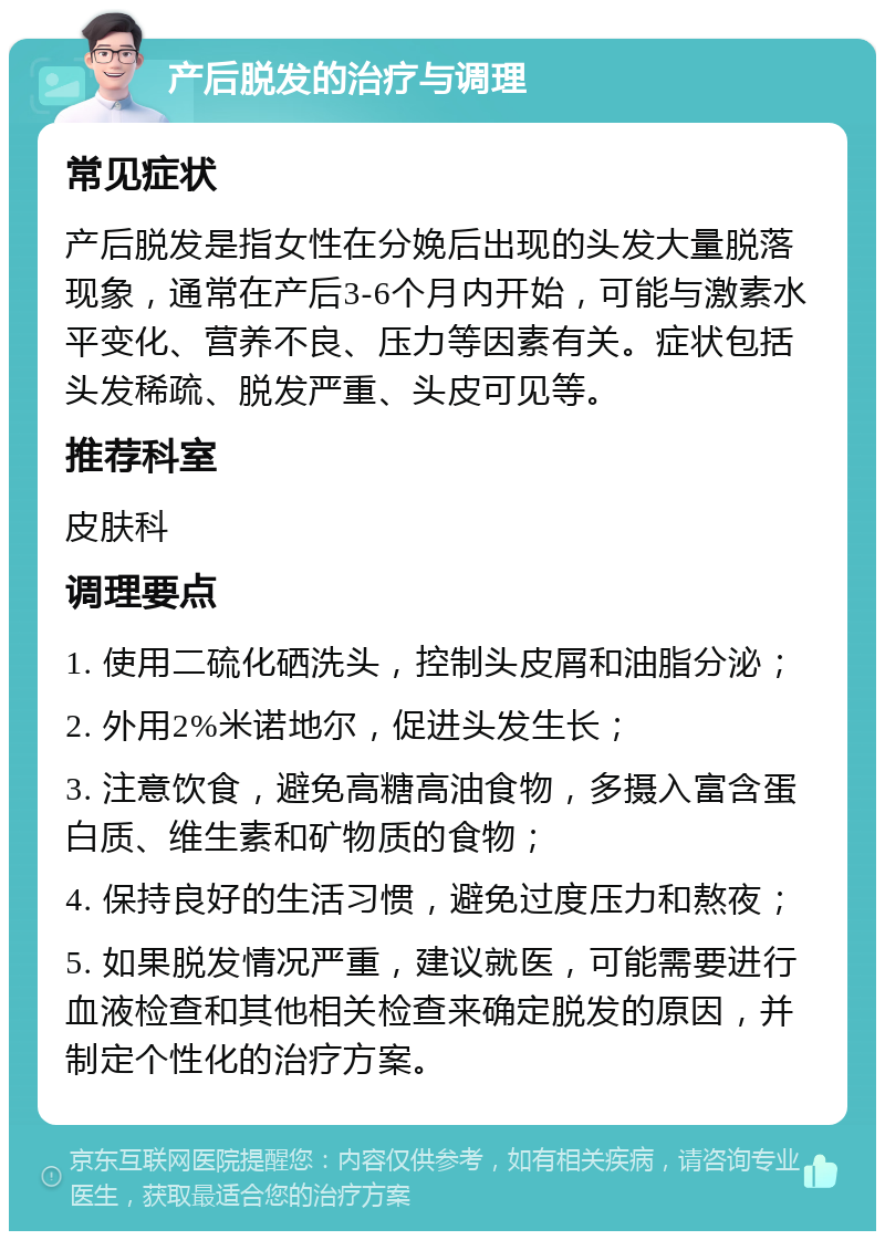 产后脱发的治疗与调理 常见症状 产后脱发是指女性在分娩后出现的头发大量脱落现象，通常在产后3-6个月内开始，可能与激素水平变化、营养不良、压力等因素有关。症状包括头发稀疏、脱发严重、头皮可见等。 推荐科室 皮肤科 调理要点 1. 使用二硫化硒洗头，控制头皮屑和油脂分泌； 2. 外用2%米诺地尔，促进头发生长； 3. 注意饮食，避免高糖高油食物，多摄入富含蛋白质、维生素和矿物质的食物； 4. 保持良好的生活习惯，避免过度压力和熬夜； 5. 如果脱发情况严重，建议就医，可能需要进行血液检查和其他相关检查来确定脱发的原因，并制定个性化的治疗方案。