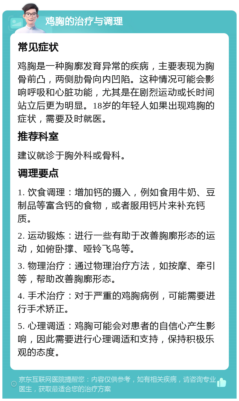 鸡胸的治疗与调理 常见症状 鸡胸是一种胸廓发育异常的疾病，主要表现为胸骨前凸，两侧肋骨向内凹陷。这种情况可能会影响呼吸和心脏功能，尤其是在剧烈运动或长时间站立后更为明显。18岁的年轻人如果出现鸡胸的症状，需要及时就医。 推荐科室 建议就诊于胸外科或骨科。 调理要点 1. 饮食调理：增加钙的摄入，例如食用牛奶、豆制品等富含钙的食物，或者服用钙片来补充钙质。 2. 运动锻炼：进行一些有助于改善胸廓形态的运动，如俯卧撑、哑铃飞鸟等。 3. 物理治疗：通过物理治疗方法，如按摩、牵引等，帮助改善胸廓形态。 4. 手术治疗：对于严重的鸡胸病例，可能需要进行手术矫正。 5. 心理调适：鸡胸可能会对患者的自信心产生影响，因此需要进行心理调适和支持，保持积极乐观的态度。