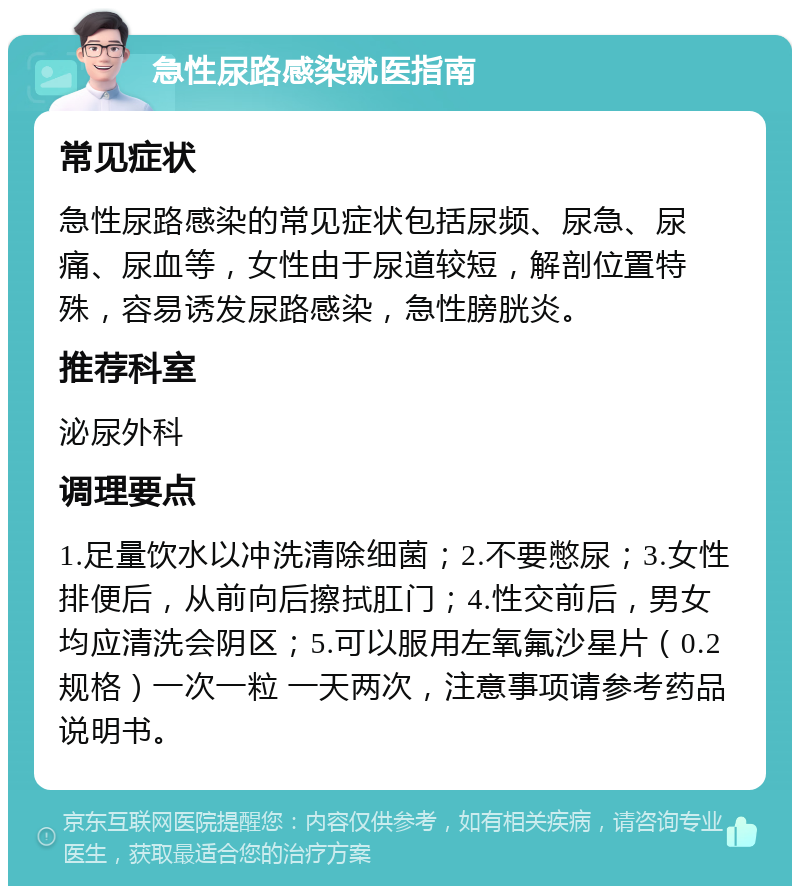 急性尿路感染就医指南 常见症状 急性尿路感染的常见症状包括尿频、尿急、尿痛、尿血等，女性由于尿道较短，解剖位置特殊，容易诱发尿路感染，急性膀胱炎。 推荐科室 泌尿外科 调理要点 1.足量饮水以冲洗清除细菌；2.不要憋尿；3.女性排便后，从前向后擦拭肛门；4.性交前后，男女均应清洗会阴区；5.可以服用左氧氟沙星片（0.2规格）一次一粒 一天两次，注意事项请参考药品说明书。