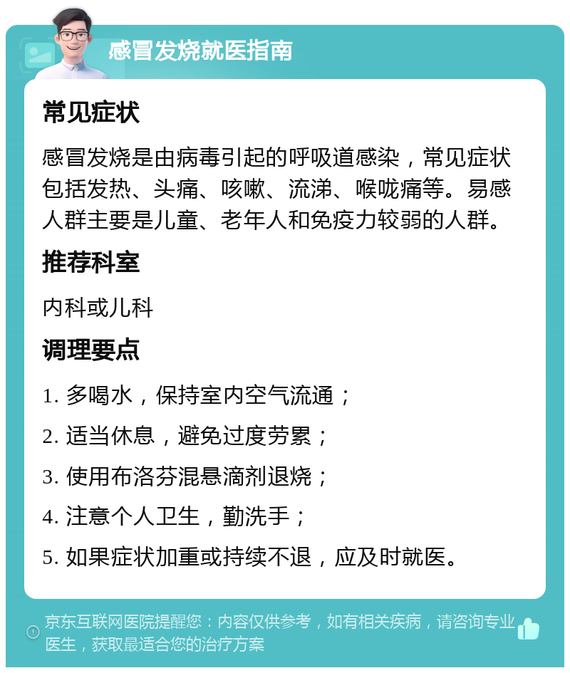 感冒发烧就医指南 常见症状 感冒发烧是由病毒引起的呼吸道感染，常见症状包括发热、头痛、咳嗽、流涕、喉咙痛等。易感人群主要是儿童、老年人和免疫力较弱的人群。 推荐科室 内科或儿科 调理要点 1. 多喝水，保持室内空气流通； 2. 适当休息，避免过度劳累； 3. 使用布洛芬混悬滴剂退烧； 4. 注意个人卫生，勤洗手； 5. 如果症状加重或持续不退，应及时就医。