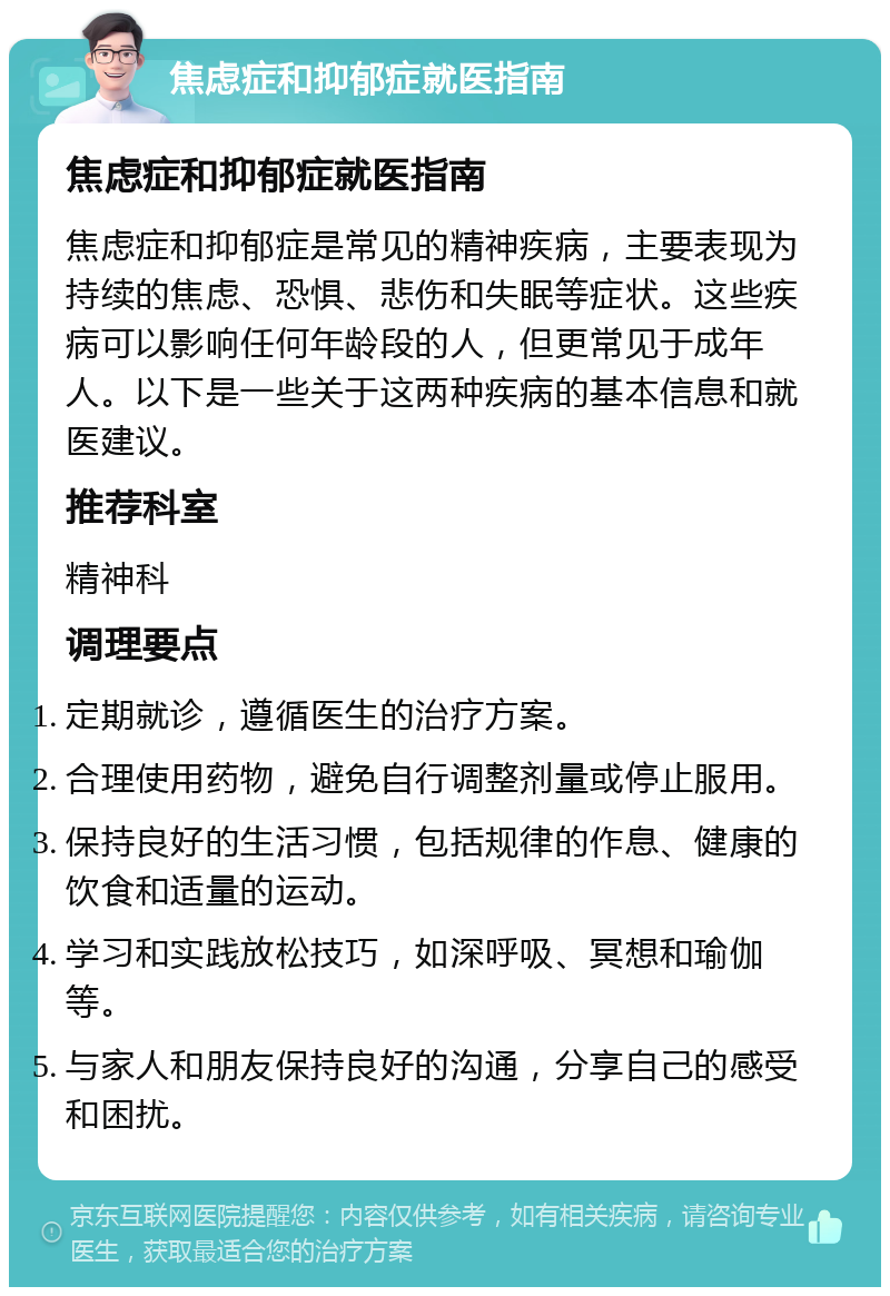 焦虑症和抑郁症就医指南 焦虑症和抑郁症就医指南 焦虑症和抑郁症是常见的精神疾病，主要表现为持续的焦虑、恐惧、悲伤和失眠等症状。这些疾病可以影响任何年龄段的人，但更常见于成年人。以下是一些关于这两种疾病的基本信息和就医建议。 推荐科室 精神科 调理要点 定期就诊，遵循医生的治疗方案。 合理使用药物，避免自行调整剂量或停止服用。 保持良好的生活习惯，包括规律的作息、健康的饮食和适量的运动。 学习和实践放松技巧，如深呼吸、冥想和瑜伽等。 与家人和朋友保持良好的沟通，分享自己的感受和困扰。