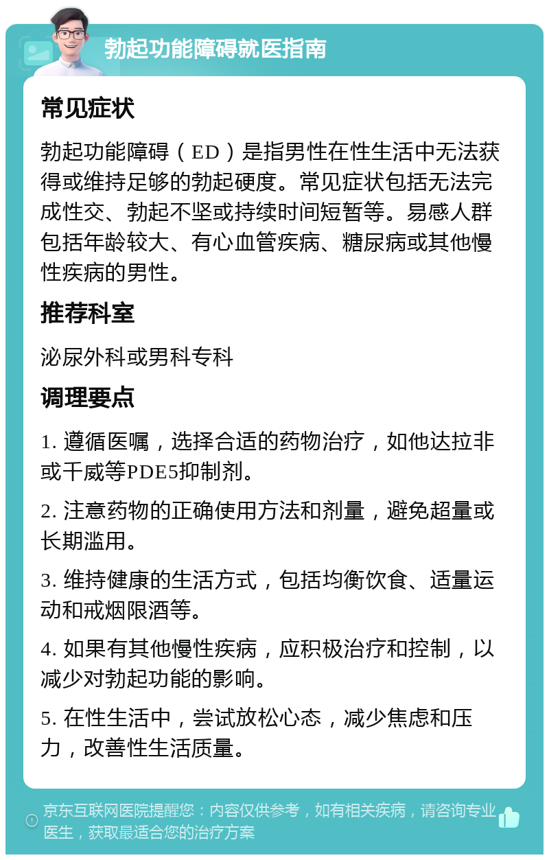 勃起功能障碍就医指南 常见症状 勃起功能障碍（ED）是指男性在性生活中无法获得或维持足够的勃起硬度。常见症状包括无法完成性交、勃起不坚或持续时间短暂等。易感人群包括年龄较大、有心血管疾病、糖尿病或其他慢性疾病的男性。 推荐科室 泌尿外科或男科专科 调理要点 1. 遵循医嘱，选择合适的药物治疗，如他达拉非或千威等PDE5抑制剂。 2. 注意药物的正确使用方法和剂量，避免超量或长期滥用。 3. 维持健康的生活方式，包括均衡饮食、适量运动和戒烟限酒等。 4. 如果有其他慢性疾病，应积极治疗和控制，以减少对勃起功能的影响。 5. 在性生活中，尝试放松心态，减少焦虑和压力，改善性生活质量。