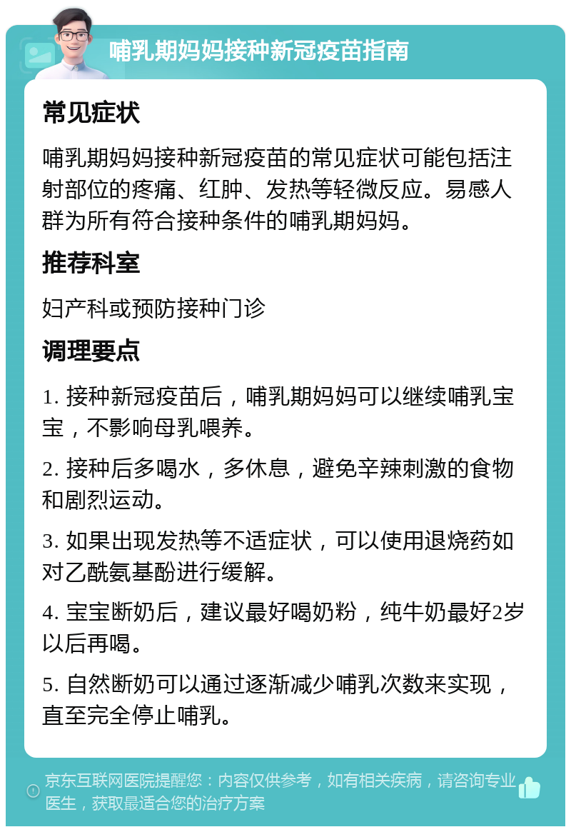 哺乳期妈妈接种新冠疫苗指南 常见症状 哺乳期妈妈接种新冠疫苗的常见症状可能包括注射部位的疼痛、红肿、发热等轻微反应。易感人群为所有符合接种条件的哺乳期妈妈。 推荐科室 妇产科或预防接种门诊 调理要点 1. 接种新冠疫苗后，哺乳期妈妈可以继续哺乳宝宝，不影响母乳喂养。 2. 接种后多喝水，多休息，避免辛辣刺激的食物和剧烈运动。 3. 如果出现发热等不适症状，可以使用退烧药如对乙酰氨基酚进行缓解。 4. 宝宝断奶后，建议最好喝奶粉，纯牛奶最好2岁以后再喝。 5. 自然断奶可以通过逐渐减少哺乳次数来实现，直至完全停止哺乳。