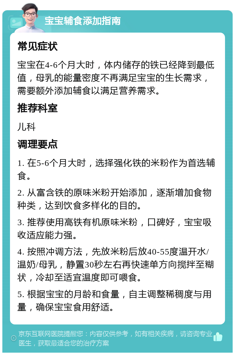 宝宝辅食添加指南 常见症状 宝宝在4-6个月大时，体内储存的铁已经降到最低值，母乳的能量密度不再满足宝宝的生长需求，需要额外添加辅食以满足营养需求。 推荐科室 儿科 调理要点 1. 在5-6个月大时，选择强化铁的米粉作为首选辅食。 2. 从富含铁的原味米粉开始添加，逐渐增加食物种类，达到饮食多样化的目的。 3. 推荐使用高铁有机原味米粉，口碑好，宝宝吸收适应能力强。 4. 按照冲调方法，先放米粉后放40-55度温开水/温奶/母乳，静置30秒左右再快速单方向搅拌至糊状，冷却至适宜温度即可喂食。 5. 根据宝宝的月龄和食量，自主调整稀稠度与用量，确保宝宝食用舒适。