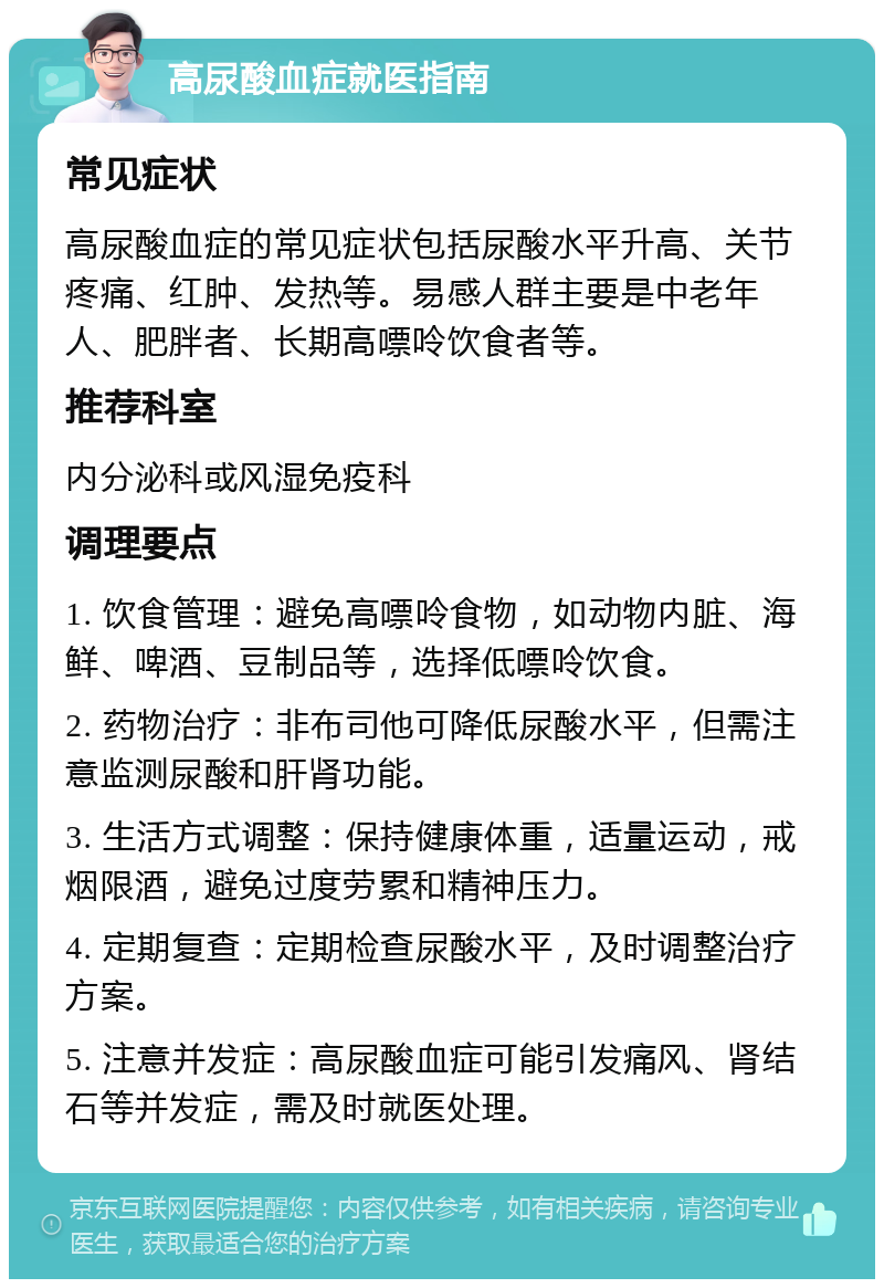 高尿酸血症就医指南 常见症状 高尿酸血症的常见症状包括尿酸水平升高、关节疼痛、红肿、发热等。易感人群主要是中老年人、肥胖者、长期高嘌呤饮食者等。 推荐科室 内分泌科或风湿免疫科 调理要点 1. 饮食管理：避免高嘌呤食物，如动物内脏、海鲜、啤酒、豆制品等，选择低嘌呤饮食。 2. 药物治疗：非布司他可降低尿酸水平，但需注意监测尿酸和肝肾功能。 3. 生活方式调整：保持健康体重，适量运动，戒烟限酒，避免过度劳累和精神压力。 4. 定期复查：定期检查尿酸水平，及时调整治疗方案。 5. 注意并发症：高尿酸血症可能引发痛风、肾结石等并发症，需及时就医处理。