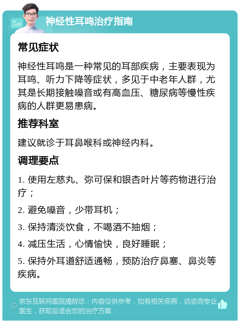 神经性耳鸣治疗指南 常见症状 神经性耳鸣是一种常见的耳部疾病，主要表现为耳鸣、听力下降等症状，多见于中老年人群，尤其是长期接触噪音或有高血压、糖尿病等慢性疾病的人群更易患病。 推荐科室 建议就诊于耳鼻喉科或神经内科。 调理要点 1. 使用左慈丸、弥可保和银杏叶片等药物进行治疗； 2. 避免噪音，少带耳机； 3. 保持清淡饮食，不喝酒不抽烟； 4. 减压生活，心情愉快，良好睡眠； 5. 保持外耳道舒适通畅，预防治疗鼻塞、鼻炎等疾病。