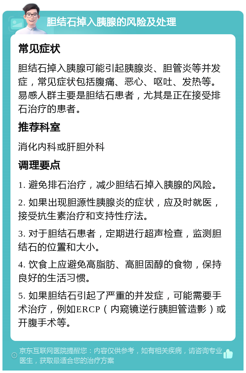 胆结石掉入胰腺的风险及处理 常见症状 胆结石掉入胰腺可能引起胰腺炎、胆管炎等并发症，常见症状包括腹痛、恶心、呕吐、发热等。易感人群主要是胆结石患者，尤其是正在接受排石治疗的患者。 推荐科室 消化内科或肝胆外科 调理要点 1. 避免排石治疗，减少胆结石掉入胰腺的风险。 2. 如果出现胆源性胰腺炎的症状，应及时就医，接受抗生素治疗和支持性疗法。 3. 对于胆结石患者，定期进行超声检查，监测胆结石的位置和大小。 4. 饮食上应避免高脂肪、高胆固醇的食物，保持良好的生活习惯。 5. 如果胆结石引起了严重的并发症，可能需要手术治疗，例如ERCP（内窥镜逆行胰胆管造影）或开腹手术等。