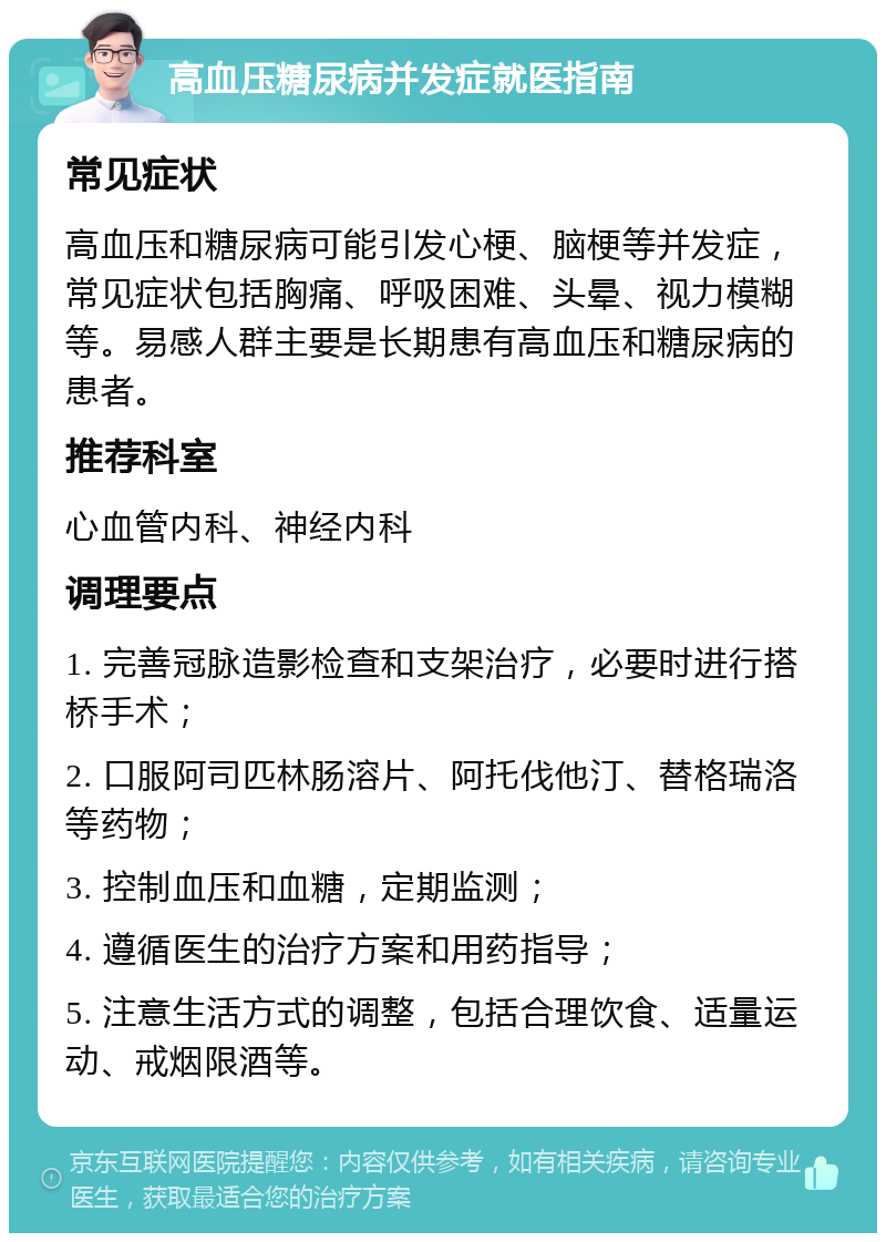 高血压糖尿病并发症就医指南 常见症状 高血压和糖尿病可能引发心梗、脑梗等并发症，常见症状包括胸痛、呼吸困难、头晕、视力模糊等。易感人群主要是长期患有高血压和糖尿病的患者。 推荐科室 心血管内科、神经内科 调理要点 1. 完善冠脉造影检查和支架治疗，必要时进行搭桥手术； 2. 口服阿司匹林肠溶片、阿托伐他汀、替格瑞洛等药物； 3. 控制血压和血糖，定期监测； 4. 遵循医生的治疗方案和用药指导； 5. 注意生活方式的调整，包括合理饮食、适量运动、戒烟限酒等。