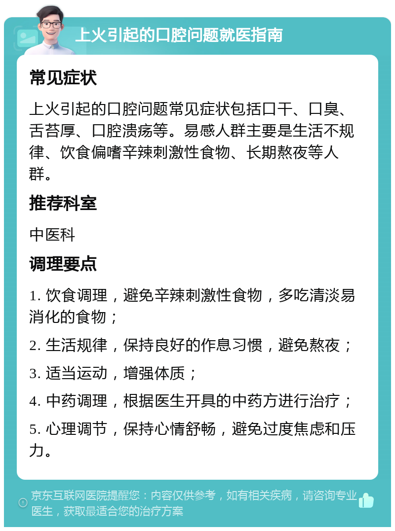 上火引起的口腔问题就医指南 常见症状 上火引起的口腔问题常见症状包括口干、口臭、舌苔厚、口腔溃疡等。易感人群主要是生活不规律、饮食偏嗜辛辣刺激性食物、长期熬夜等人群。 推荐科室 中医科 调理要点 1. 饮食调理，避免辛辣刺激性食物，多吃清淡易消化的食物； 2. 生活规律，保持良好的作息习惯，避免熬夜； 3. 适当运动，增强体质； 4. 中药调理，根据医生开具的中药方进行治疗； 5. 心理调节，保持心情舒畅，避免过度焦虑和压力。