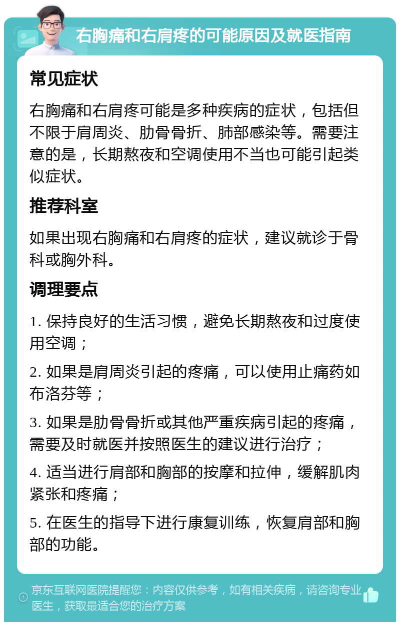 右胸痛和右肩疼的可能原因及就医指南 常见症状 右胸痛和右肩疼可能是多种疾病的症状，包括但不限于肩周炎、肋骨骨折、肺部感染等。需要注意的是，长期熬夜和空调使用不当也可能引起类似症状。 推荐科室 如果出现右胸痛和右肩疼的症状，建议就诊于骨科或胸外科。 调理要点 1. 保持良好的生活习惯，避免长期熬夜和过度使用空调； 2. 如果是肩周炎引起的疼痛，可以使用止痛药如布洛芬等； 3. 如果是肋骨骨折或其他严重疾病引起的疼痛，需要及时就医并按照医生的建议进行治疗； 4. 适当进行肩部和胸部的按摩和拉伸，缓解肌肉紧张和疼痛； 5. 在医生的指导下进行康复训练，恢复肩部和胸部的功能。