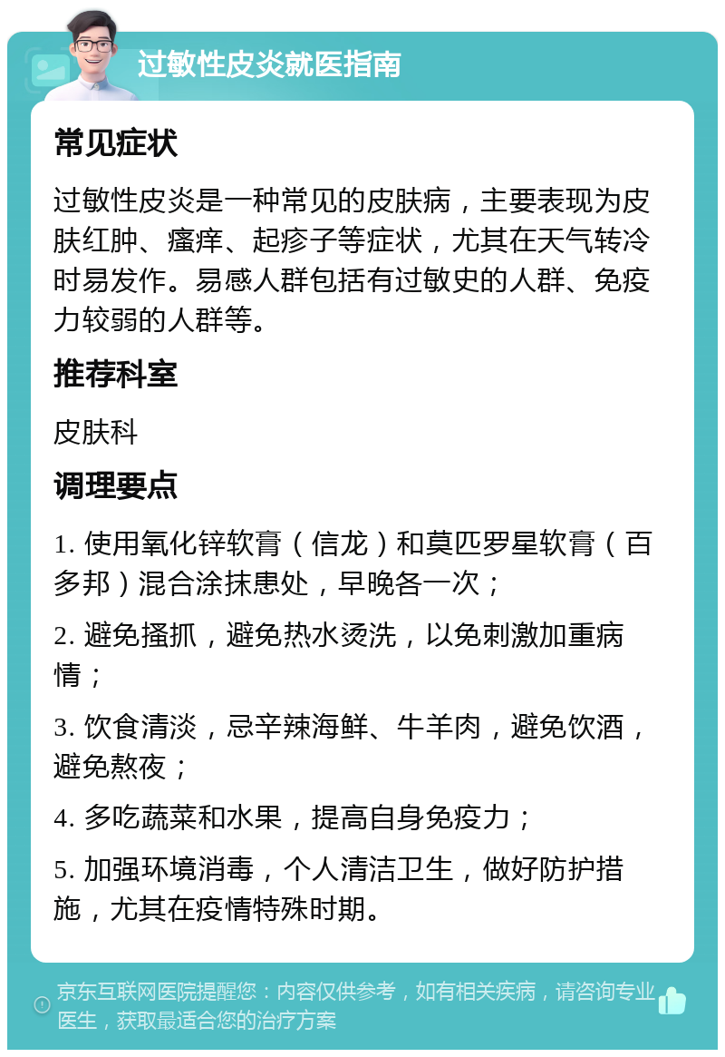 过敏性皮炎就医指南 常见症状 过敏性皮炎是一种常见的皮肤病，主要表现为皮肤红肿、瘙痒、起疹子等症状，尤其在天气转冷时易发作。易感人群包括有过敏史的人群、免疫力较弱的人群等。 推荐科室 皮肤科 调理要点 1. 使用氧化锌软膏（信龙）和莫匹罗星软膏（百多邦）混合涂抹患处，早晚各一次； 2. 避免搔抓，避免热水烫洗，以免刺激加重病情； 3. 饮食清淡，忌辛辣海鲜、牛羊肉，避免饮酒，避免熬夜； 4. 多吃蔬菜和水果，提高自身免疫力； 5. 加强环境消毒，个人清洁卫生，做好防护措施，尤其在疫情特殊时期。