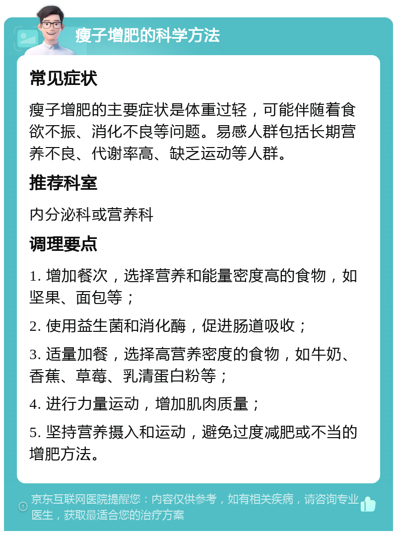 瘦子增肥的科学方法 常见症状 瘦子增肥的主要症状是体重过轻，可能伴随着食欲不振、消化不良等问题。易感人群包括长期营养不良、代谢率高、缺乏运动等人群。 推荐科室 内分泌科或营养科 调理要点 1. 增加餐次，选择营养和能量密度高的食物，如坚果、面包等； 2. 使用益生菌和消化酶，促进肠道吸收； 3. 适量加餐，选择高营养密度的食物，如牛奶、香蕉、草莓、乳清蛋白粉等； 4. 进行力量运动，增加肌肉质量； 5. 坚持营养摄入和运动，避免过度减肥或不当的增肥方法。