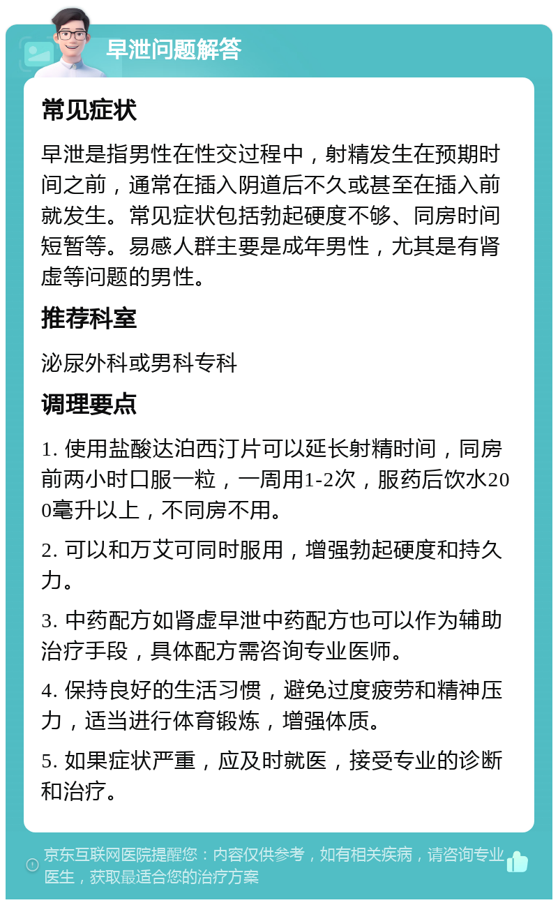 早泄问题解答 常见症状 早泄是指男性在性交过程中，射精发生在预期时间之前，通常在插入阴道后不久或甚至在插入前就发生。常见症状包括勃起硬度不够、同房时间短暂等。易感人群主要是成年男性，尤其是有肾虚等问题的男性。 推荐科室 泌尿外科或男科专科 调理要点 1. 使用盐酸达泊西汀片可以延长射精时间，同房前两小时口服一粒，一周用1-2次，服药后饮水200毫升以上，不同房不用。 2. 可以和万艾可同时服用，增强勃起硬度和持久力。 3. 中药配方如肾虚早泄中药配方也可以作为辅助治疗手段，具体配方需咨询专业医师。 4. 保持良好的生活习惯，避免过度疲劳和精神压力，适当进行体育锻炼，增强体质。 5. 如果症状严重，应及时就医，接受专业的诊断和治疗。